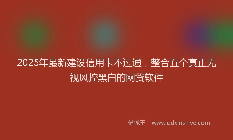 2025年最新建设信用卡不过通，整合五个真正无视风控黑白的网贷软件