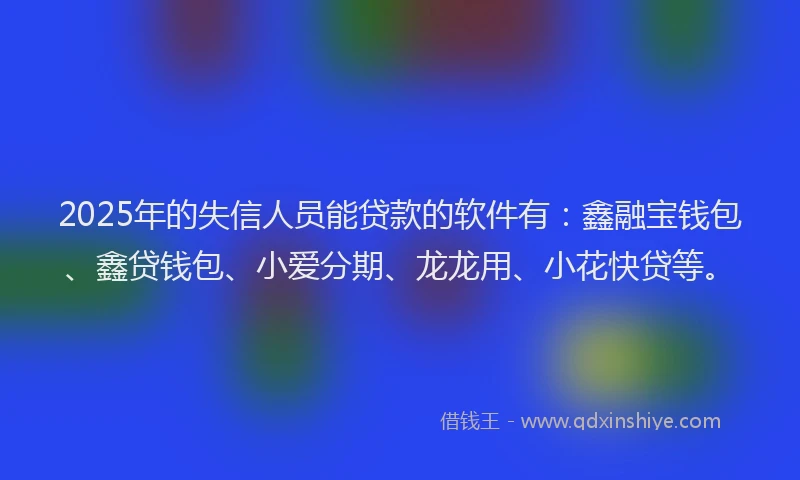 2025年的失信人员能贷款的软件有：鑫融宝钱包、鑫贷钱包、小爱分期、龙龙用、小花快贷等。