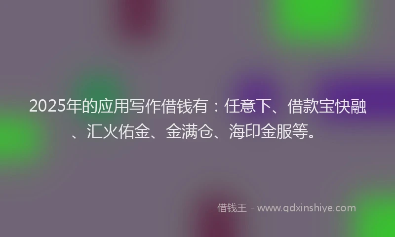 2025年的应用写作借钱有：任意下、借款宝快融、汇火佑金、金满仓、海印金服等。