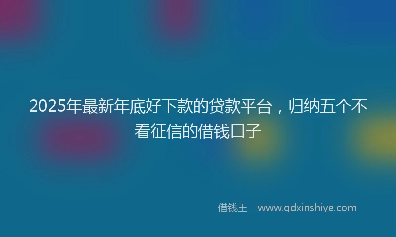 2025年最新年底好下款的贷款平台，归纳五个不看征信的借钱口子