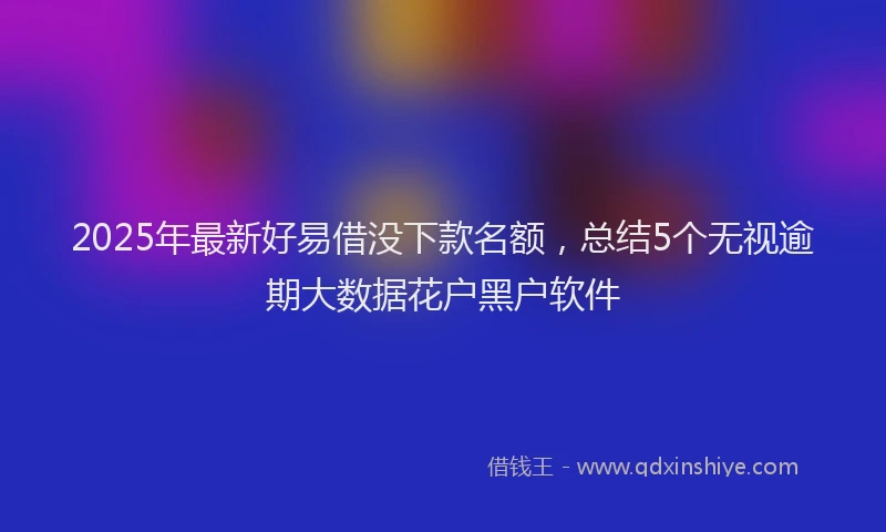 2025年最新好易借没下款名额，总结5个无视逾期大数据花户黑户软件