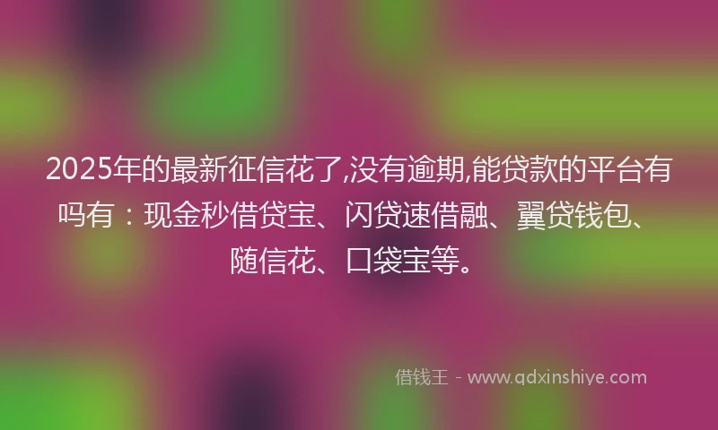 2025年的最新征信花了,没有逾期,能贷款的平台有吗有：现金秒借贷宝、闪贷速借融、翼贷钱包、随信花、口袋宝等。