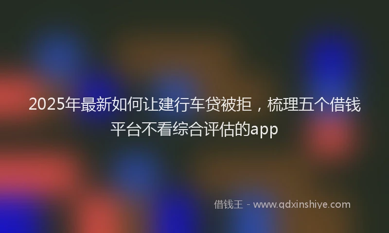 2025年最新如何让建行车贷被拒，梳理五个借钱平台不看综合评估的app