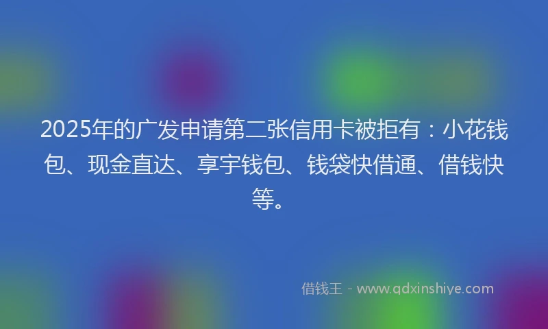 2025年的广发申请第二张信用卡被拒有：小花钱包、现金直达、享宇钱包、钱袋快借通、借钱快等。
