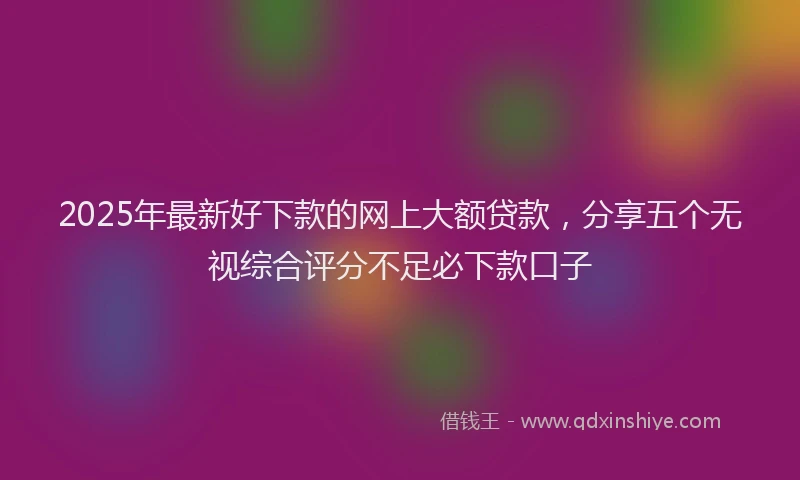 2025年最新好下款的网上大额贷款，分享五个无视综合评分不足必下款口子