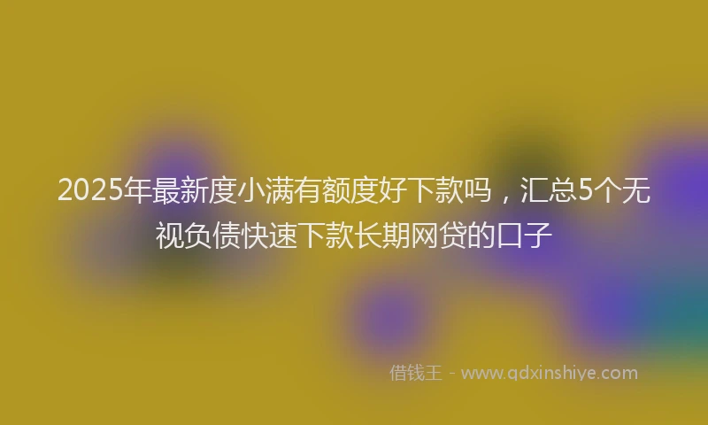 2025年最新度小满有额度好下款吗，汇总5个无视负债快速下款长期网贷的口子