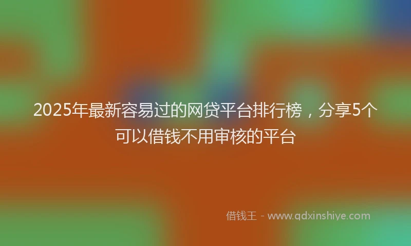 2025年最新容易过的网贷平台排行榜，分享5个可以借钱不用审核的平台