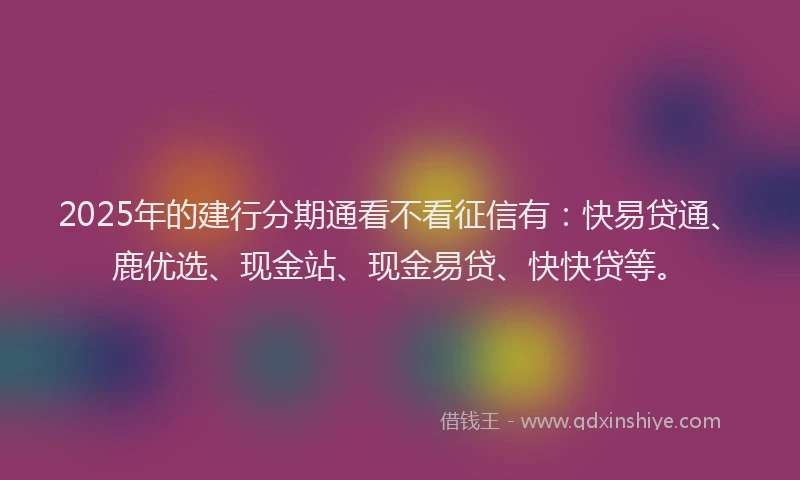 2025年的建行分期通看不看征信有：快易贷通、鹿优选、现金站、现金易贷、快快贷等。