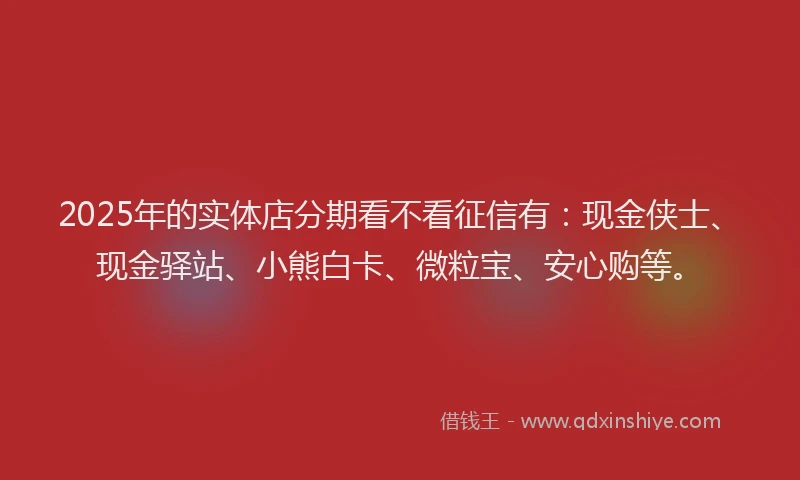 2025年的实体店分期看不看征信有：现金侠士、现金驿站、小熊白卡、微粒宝、安心购等。