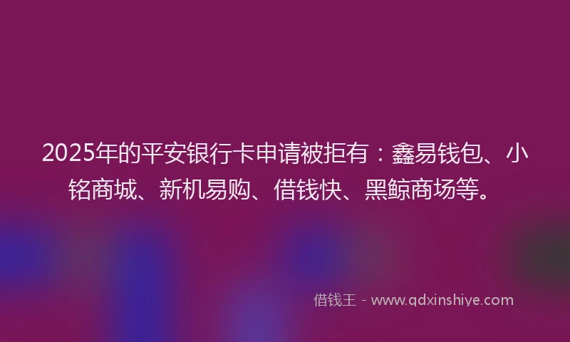 2025年的平安银行卡申请被拒有：鑫易钱包、小铭商城、新机易购、借钱快、黑鲸商场等。