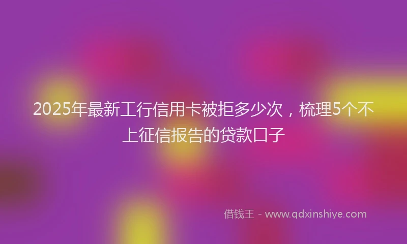 2025年最新工行信用卡被拒多少次，梳理5个不上征信报告的贷款口子
