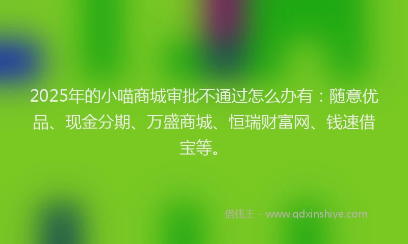 2025年的小喵商城审批不通过怎么办有：随意优品、现金分期、万盛商城、恒瑞财富网、钱速借宝等。