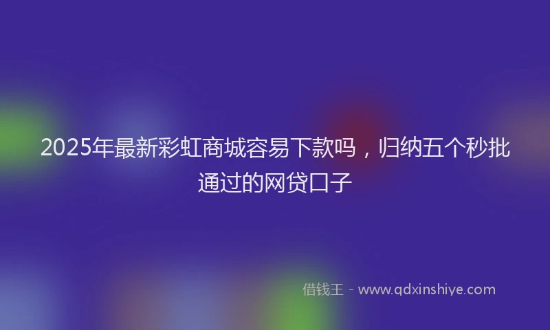 2025年最新彩虹商城容易下款吗，归纳五个秒批通过的网贷口子