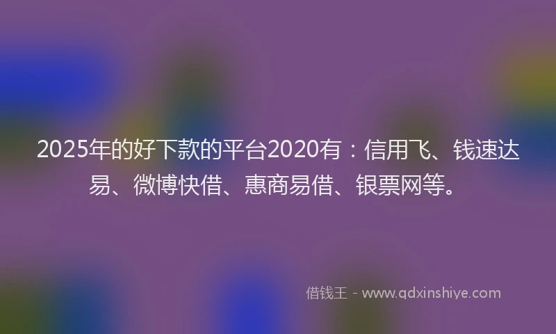 2025年的好下款的平台2020有：信用飞、钱速达易、微博快借、惠商易借、银票网等。