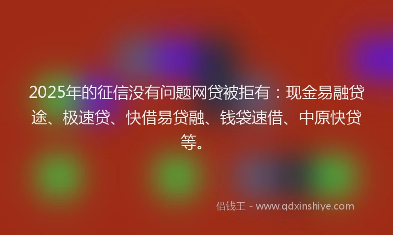 2025年的征信没有问题网贷被拒有：现金易融贷途、极速贷、快借易贷融、钱袋速借、中原快贷等。