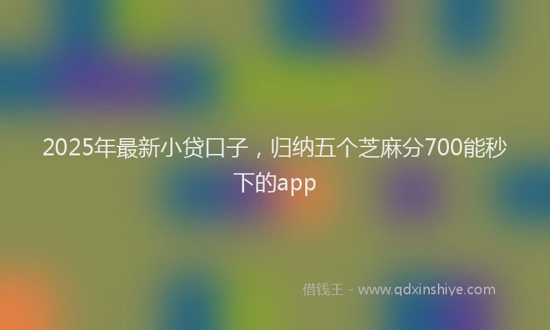 2025年最新小贷口子，归纳五个芝麻分700能秒下的app