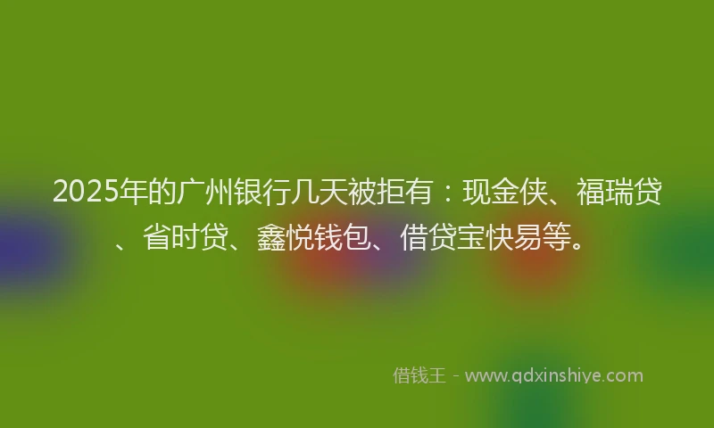 2025年的广州银行几天被拒有：现金侠、福瑞贷、省时贷、鑫悦钱包、借贷宝快易等。