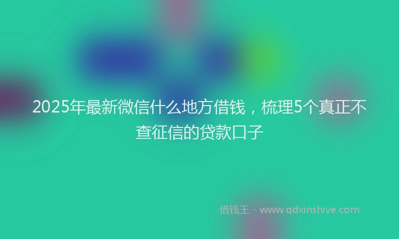 2025年最新微信什么地方借钱，梳理5个真正不查征信的贷款口子