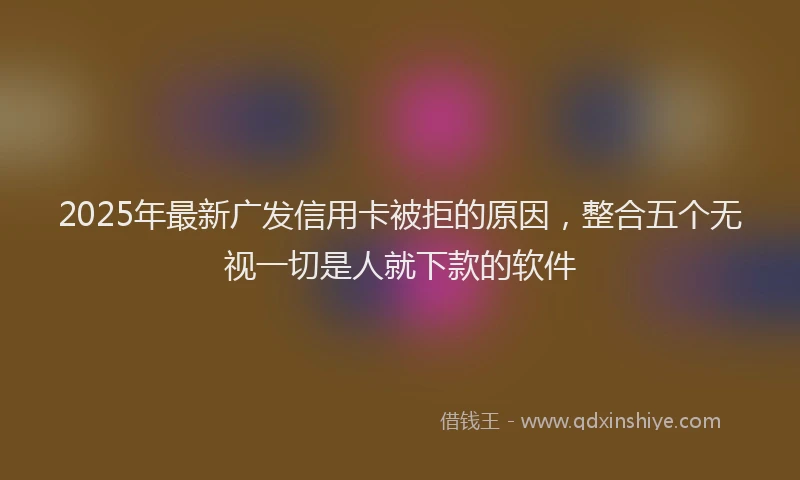 2025年最新广发信用卡被拒的原因，整合五个无视一切是人就下款的软件
