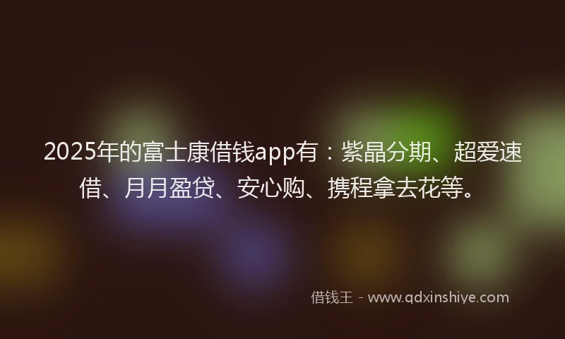 2025年的富士康借钱app有：紫晶分期、超爱速借、月月盈贷、安心购、携程拿去花等。