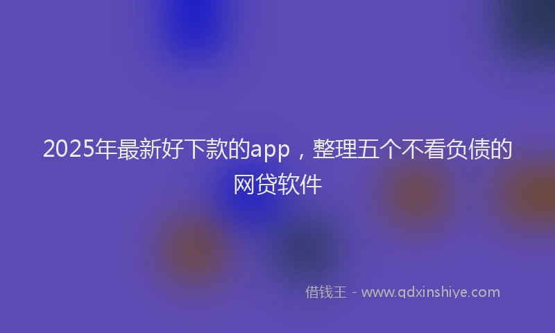 2025年最新好下款的app，整理五个不看负债的网贷软件