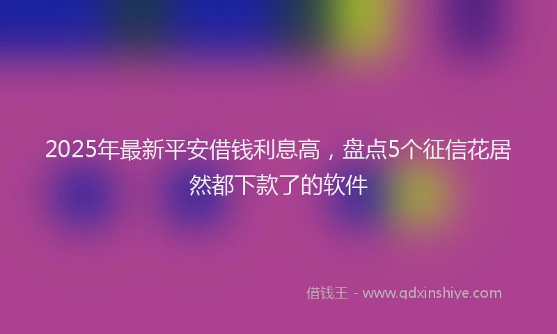 2025年最新平安借钱利息高，盘点5个征信花居然都下款了的软件