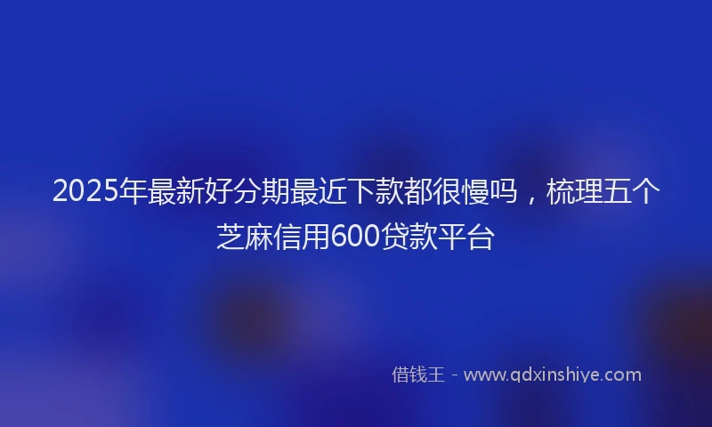 2025年最新好分期最近下款都很慢吗，梳理五个芝麻信用600贷款平台