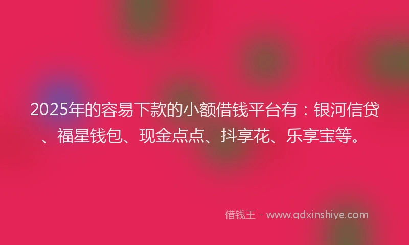 2025年的容易下款的小额借钱平台有：银河信贷、福星钱包、现金点点、抖享花、乐享宝等。