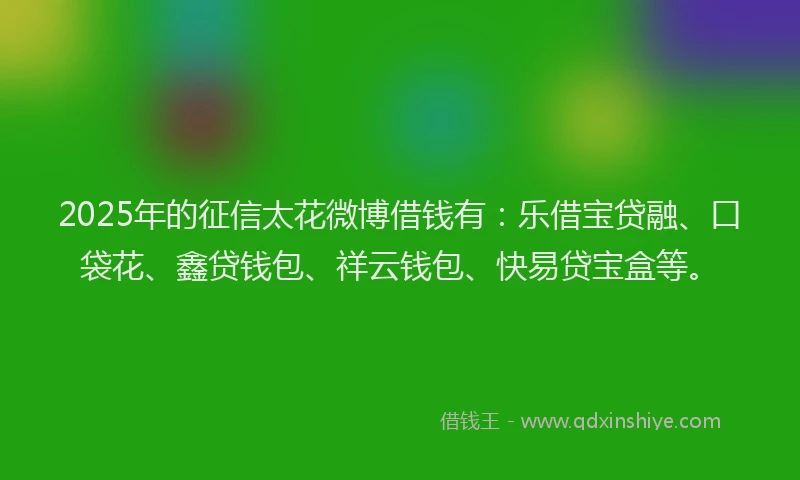 2025年的征信太花微博借钱有：乐借宝贷融、口袋花、鑫贷钱包、祥云钱包、快易贷宝盒等。