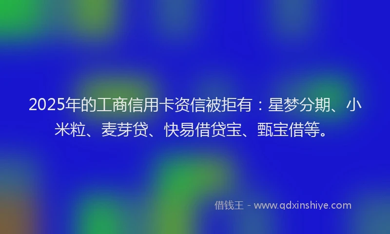 2025年的工商信用卡资信被拒有：星梦分期、小米粒、麦芽贷、快易借贷宝、甄宝借等。