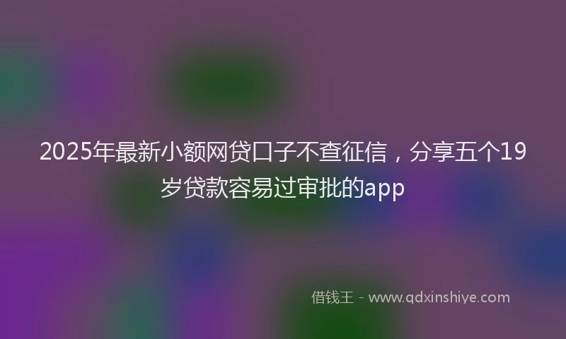 2025年最新小额网贷口子不查征信，分享五个19岁贷款容易过审批的app