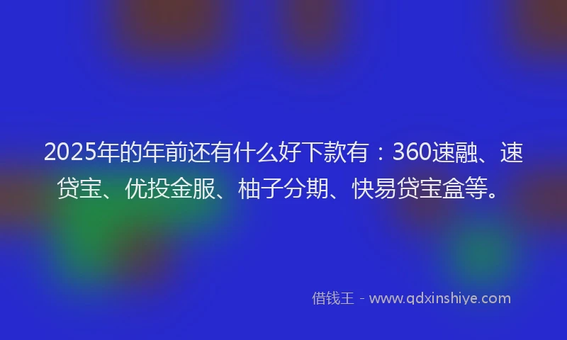 2025年的年前还有什么好下款有：360速融、速贷宝、优投金服、柚子分期、快易贷宝盒等。