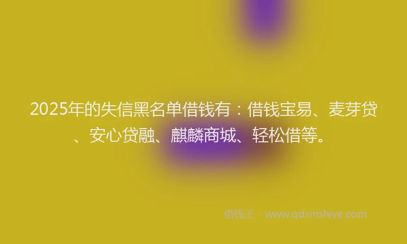 2025年的失信黑名单借钱有：借钱宝易、麦芽贷、安心贷融、麒麟商城、轻松借等。