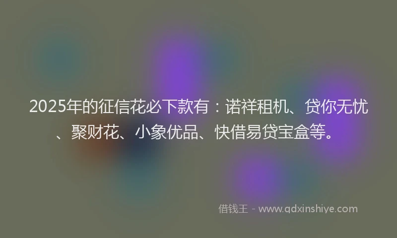 2025年的征信花必下款有：诺祥租机、贷你无忧、聚财花、小象优品、快借易贷宝盒等。