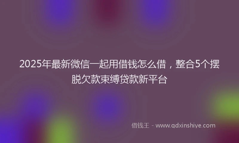 2025年最新微信一起用借钱怎么借，整合5个摆脱欠款束缚贷款新平台