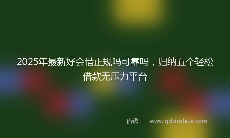 2025年最新好会借正规吗可靠吗，归纳五个轻松借款无压力平台