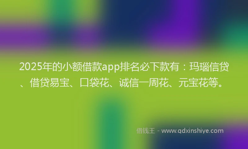 2025年的小额借款app排名必下款有：玛瑙信贷、借贷易宝、口袋花、诚信一周花、元宝花等。