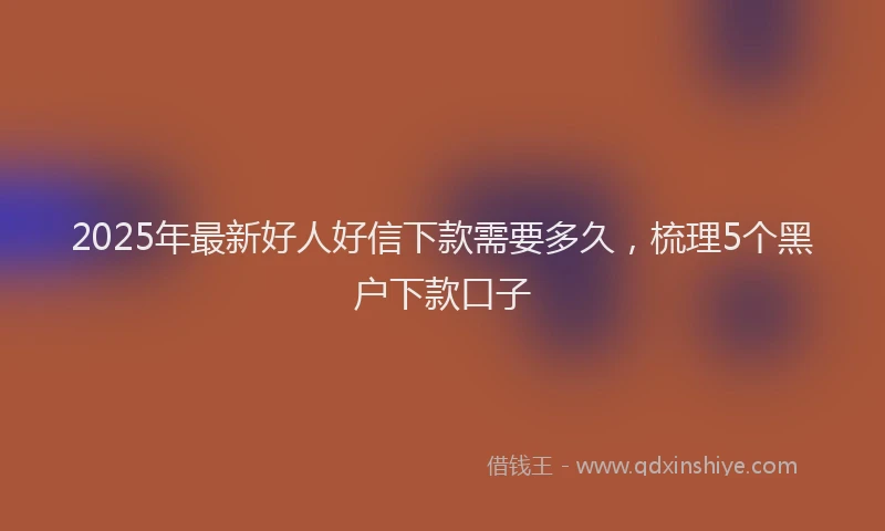 2025年最新好人好信下款需要多久，梳理5个黑户下款口子