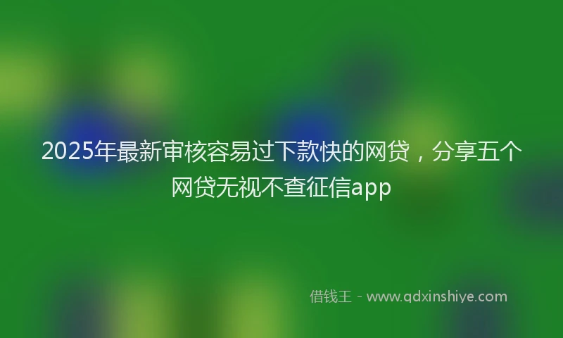 2025年最新审核容易过下款快的网贷，分享五个网贷无视不查征信app