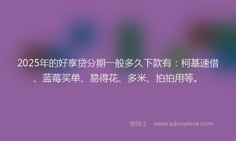 2025年的好享贷分期一般多久下款有：柯基速借、蓝莓买单、易得花、多米、拍拍用等。