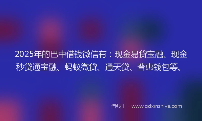 2025年的巴中借钱微信有：现金易贷宝融、现金秒贷通宝融、蚂蚁微贷、通天贷、普惠钱包等。