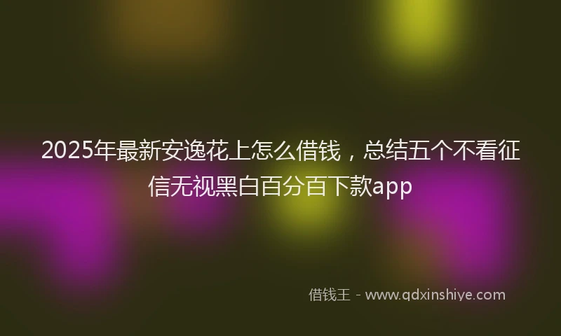 2025年最新安逸花上怎么借钱，总结五个不看征信无视黑白百分百下款app