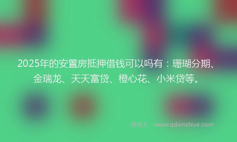 2025年的安置房抵押借钱可以吗有：珊瑚分期、金瑞龙、天天富贷、橙心花、小米贷等。