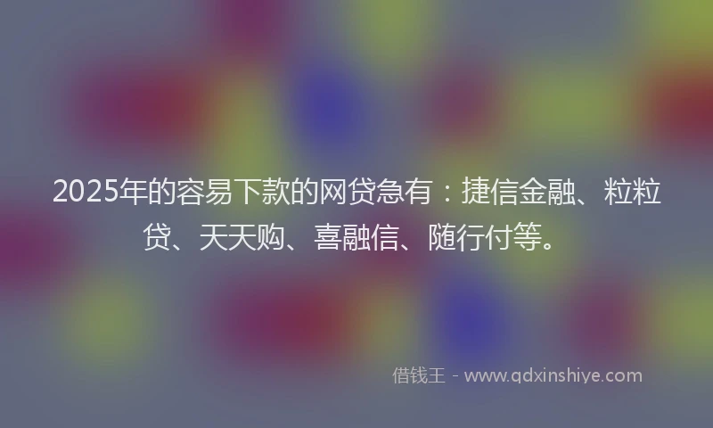 2025年的容易下款的网贷急有：捷信金融、粒粒贷、天天购、喜融信、随行付等。