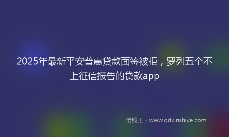 2025年最新平安普惠贷款面签被拒，罗列五个不上征信报告的贷款app