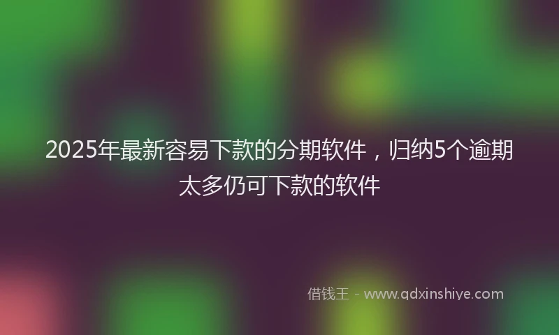 2025年最新容易下款的分期软件，归纳5个逾期太多仍可下款的软件