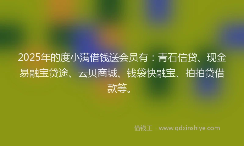 2025年的度小满借钱送会员有：青石信贷、现金易融宝贷途、云贝商城、钱袋快融宝、拍拍贷借款等。