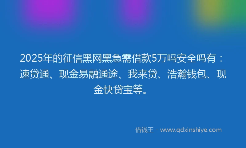 2025年的征信黑网黑急需借款5万吗安全吗有：速贷通、现金易融通途、我来贷、浩瀚钱包、现金快贷宝等。