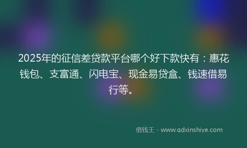 2025年的征信差贷款平台哪个好下款快有：惠花钱包、支富通、闪电宝、现金易贷盒、钱速借易行等。