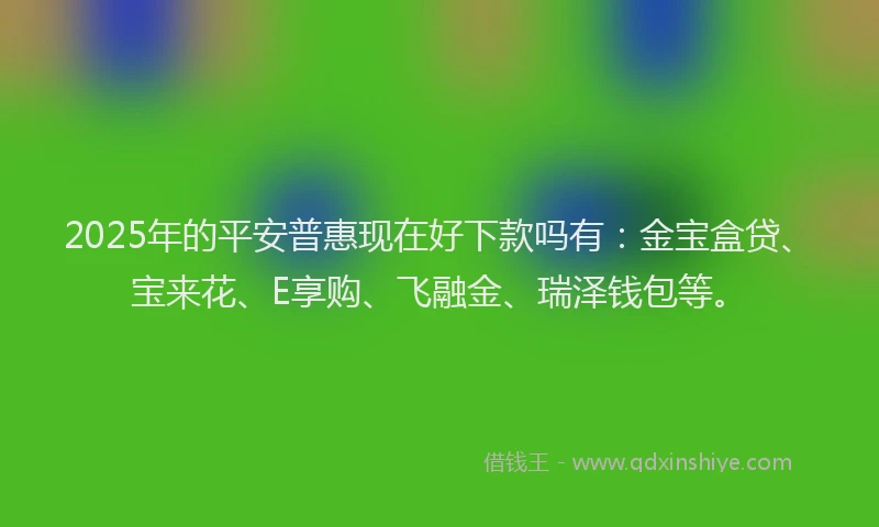 2025年的平安普惠现在好下款吗有：金宝盒贷、宝来花、E享购、飞融金、瑞泽钱包等。